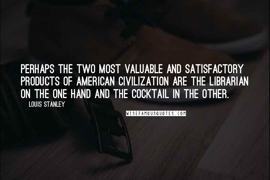 Louis Stanley Quotes: Perhaps the two most valuable and satisfactory products of American civilization are the librarian on the one hand and the cocktail in the other.