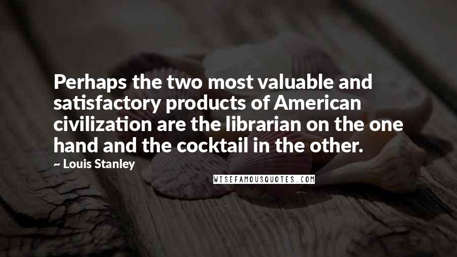 Louis Stanley Quotes: Perhaps the two most valuable and satisfactory products of American civilization are the librarian on the one hand and the cocktail in the other.