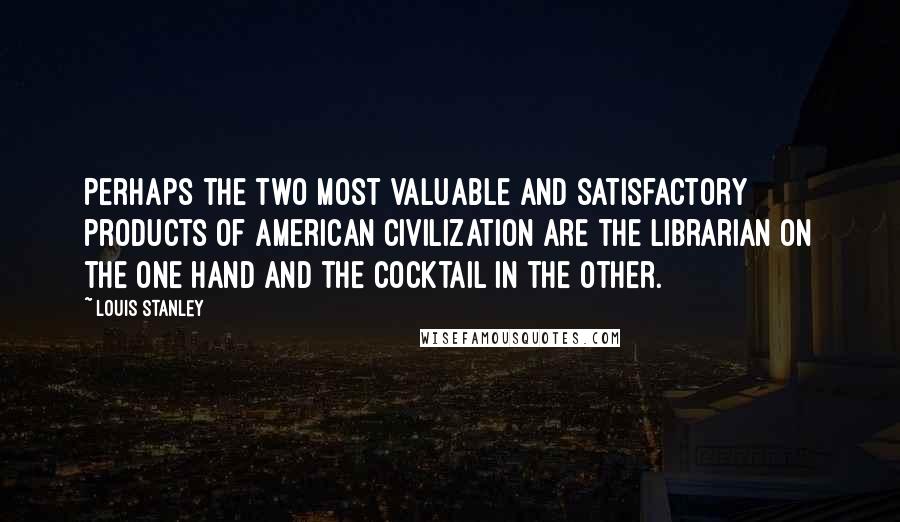 Louis Stanley Quotes: Perhaps the two most valuable and satisfactory products of American civilization are the librarian on the one hand and the cocktail in the other.
