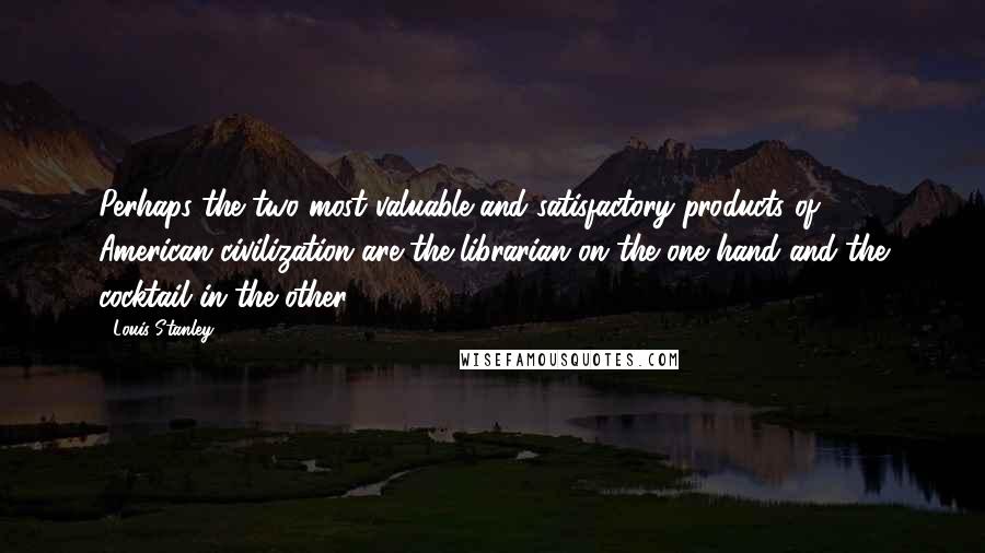 Louis Stanley Quotes: Perhaps the two most valuable and satisfactory products of American civilization are the librarian on the one hand and the cocktail in the other.