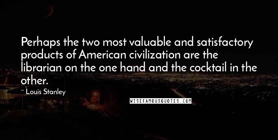 Louis Stanley Quotes: Perhaps the two most valuable and satisfactory products of American civilization are the librarian on the one hand and the cocktail in the other.