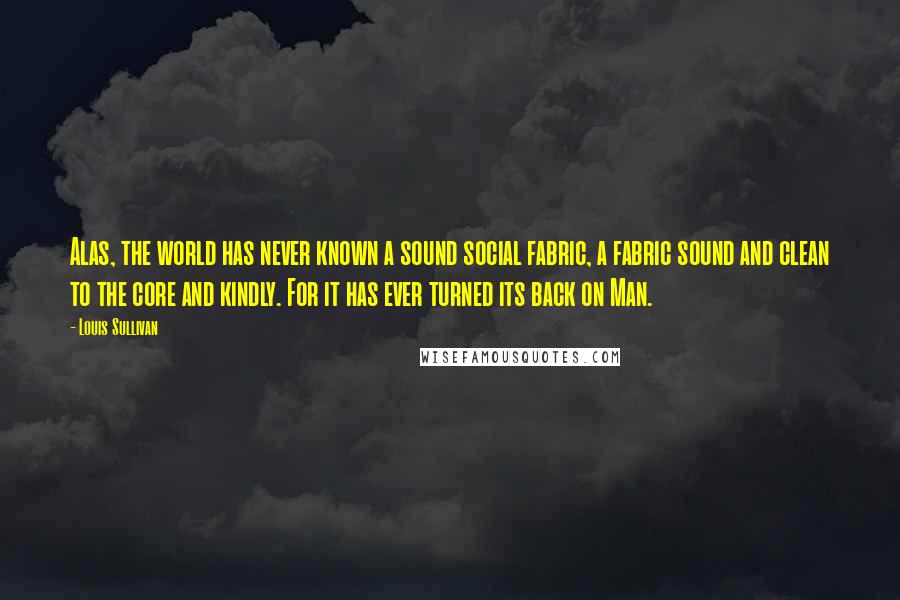 Louis Sullivan Quotes: Alas, the world has never known a sound social fabric, a fabric sound and clean to the core and kindly. For it has ever turned its back on Man.