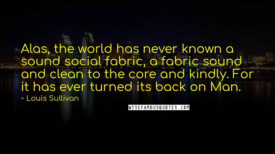 Louis Sullivan Quotes: Alas, the world has never known a sound social fabric, a fabric sound and clean to the core and kindly. For it has ever turned its back on Man.