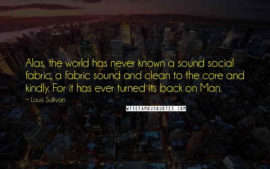 Louis Sullivan Quotes: Alas, the world has never known a sound social fabric, a fabric sound and clean to the core and kindly. For it has ever turned its back on Man.