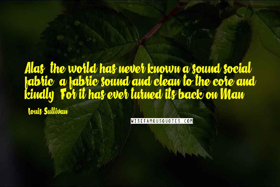 Louis Sullivan Quotes: Alas, the world has never known a sound social fabric, a fabric sound and clean to the core and kindly. For it has ever turned its back on Man.