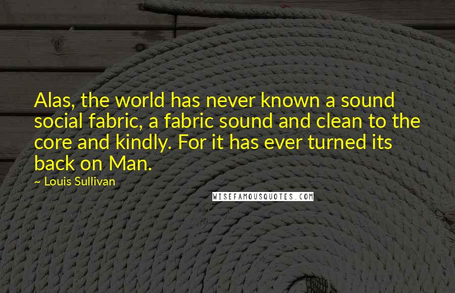 Louis Sullivan Quotes: Alas, the world has never known a sound social fabric, a fabric sound and clean to the core and kindly. For it has ever turned its back on Man.