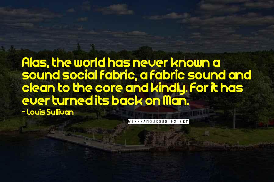 Louis Sullivan Quotes: Alas, the world has never known a sound social fabric, a fabric sound and clean to the core and kindly. For it has ever turned its back on Man.