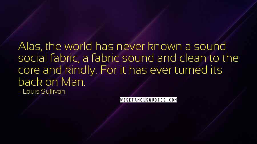 Louis Sullivan Quotes: Alas, the world has never known a sound social fabric, a fabric sound and clean to the core and kindly. For it has ever turned its back on Man.