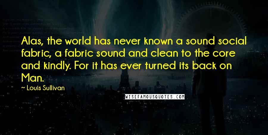 Louis Sullivan Quotes: Alas, the world has never known a sound social fabric, a fabric sound and clean to the core and kindly. For it has ever turned its back on Man.