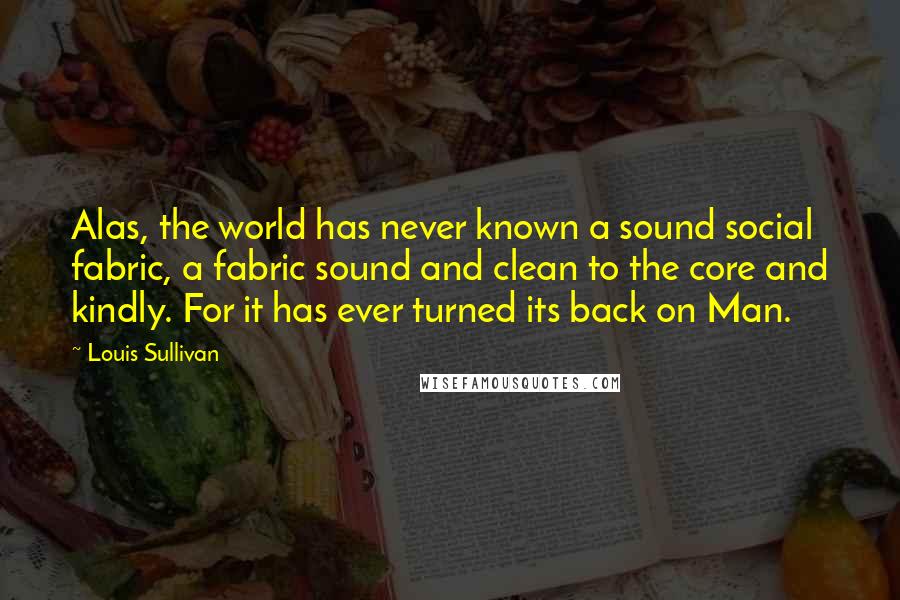 Louis Sullivan Quotes: Alas, the world has never known a sound social fabric, a fabric sound and clean to the core and kindly. For it has ever turned its back on Man.