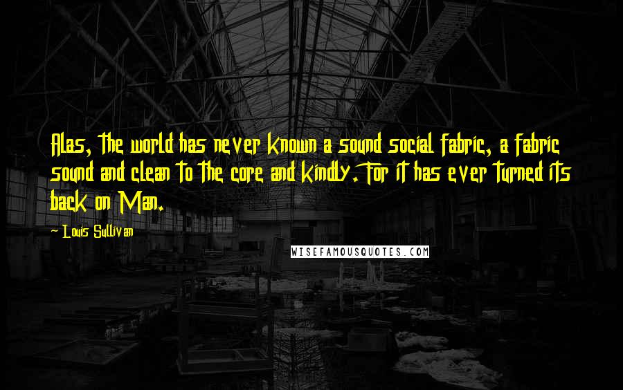 Louis Sullivan Quotes: Alas, the world has never known a sound social fabric, a fabric sound and clean to the core and kindly. For it has ever turned its back on Man.