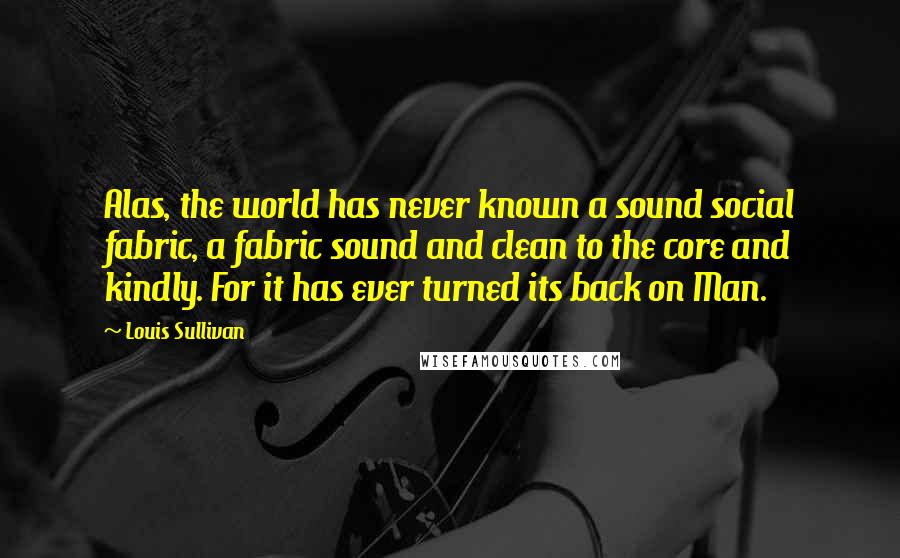 Louis Sullivan Quotes: Alas, the world has never known a sound social fabric, a fabric sound and clean to the core and kindly. For it has ever turned its back on Man.