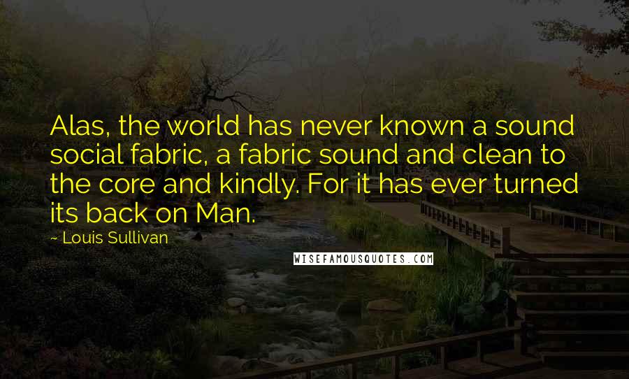 Louis Sullivan Quotes: Alas, the world has never known a sound social fabric, a fabric sound and clean to the core and kindly. For it has ever turned its back on Man.