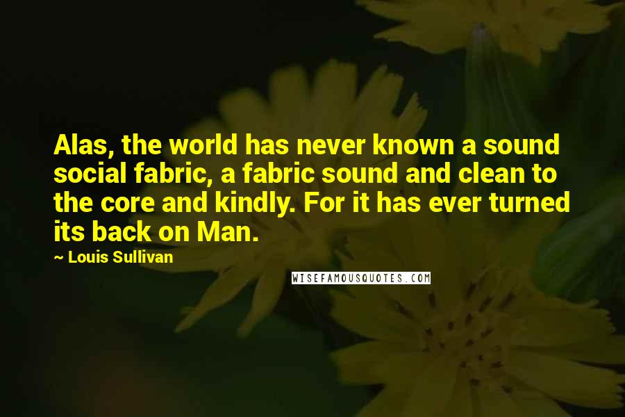 Louis Sullivan Quotes: Alas, the world has never known a sound social fabric, a fabric sound and clean to the core and kindly. For it has ever turned its back on Man.