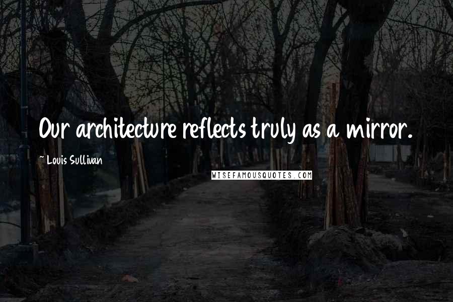Louis Sullivan Quotes: Our architecture reflects truly as a mirror.