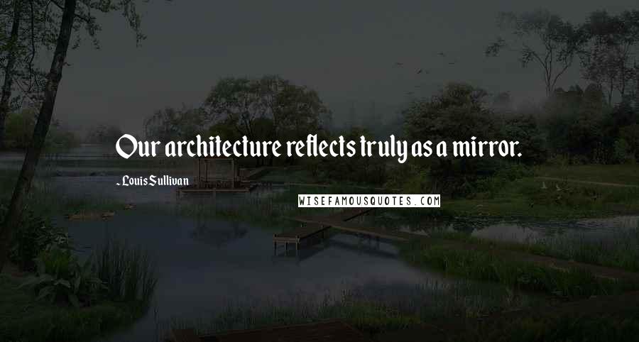 Louis Sullivan Quotes: Our architecture reflects truly as a mirror.