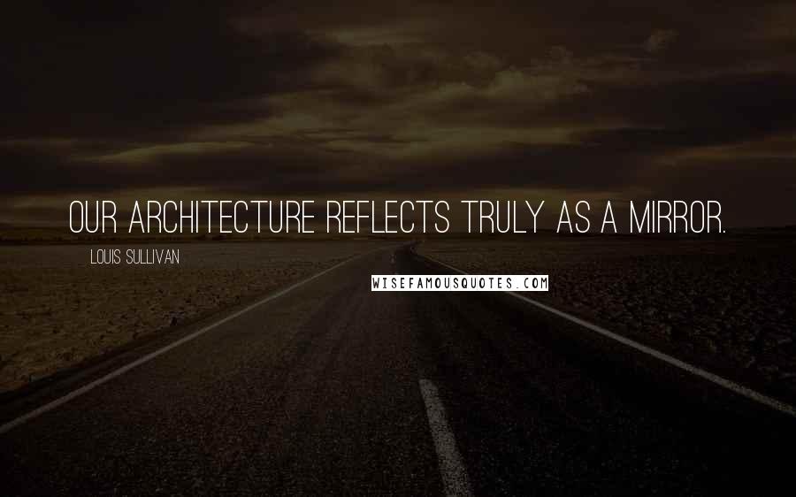 Louis Sullivan Quotes: Our architecture reflects truly as a mirror.