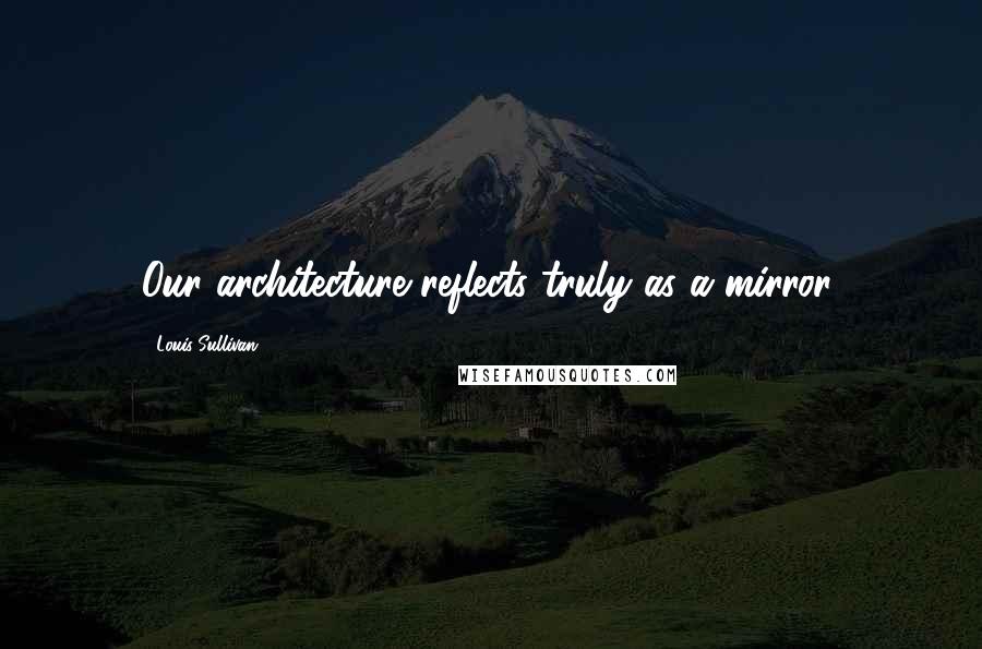 Louis Sullivan Quotes: Our architecture reflects truly as a mirror.