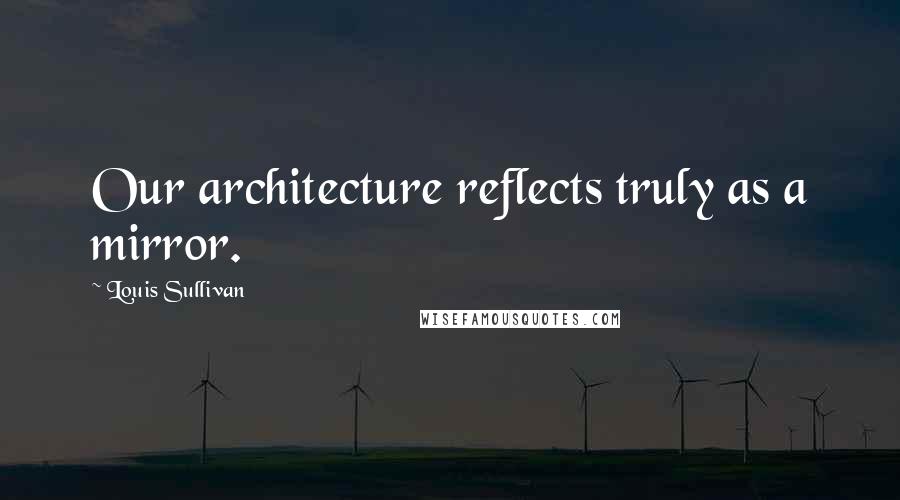 Louis Sullivan Quotes: Our architecture reflects truly as a mirror.