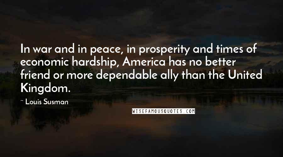 Louis Susman Quotes: In war and in peace, in prosperity and times of economic hardship, America has no better friend or more dependable ally than the United Kingdom.