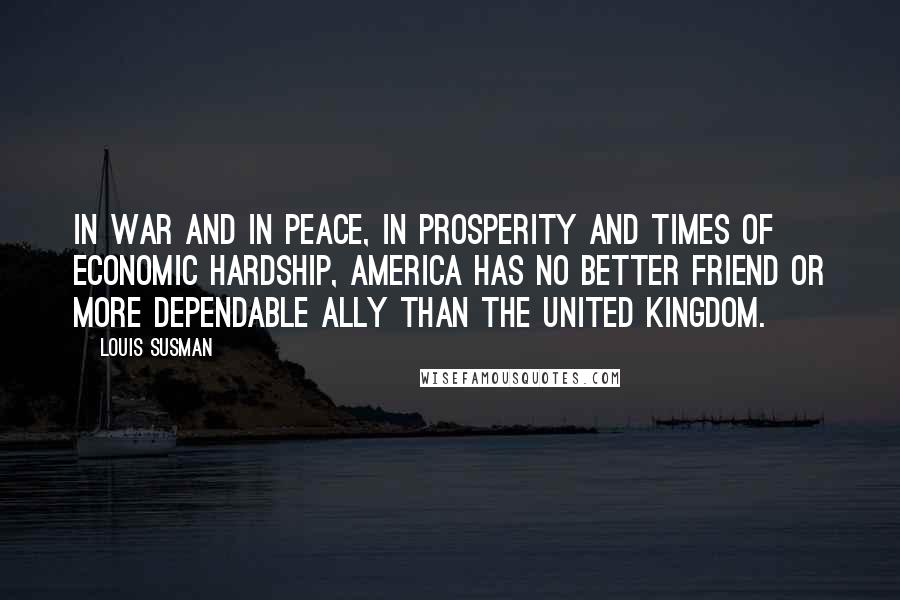 Louis Susman Quotes: In war and in peace, in prosperity and times of economic hardship, America has no better friend or more dependable ally than the United Kingdom.