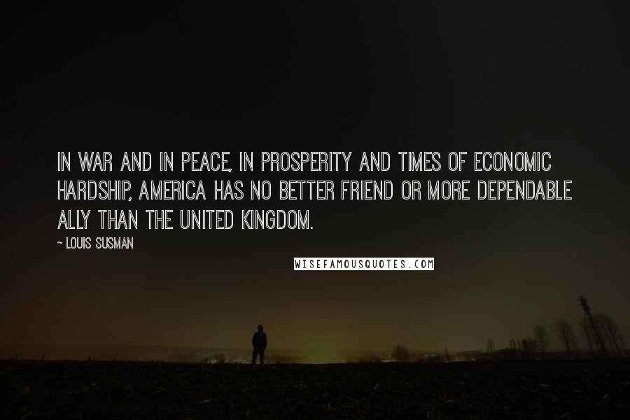Louis Susman Quotes: In war and in peace, in prosperity and times of economic hardship, America has no better friend or more dependable ally than the United Kingdom.