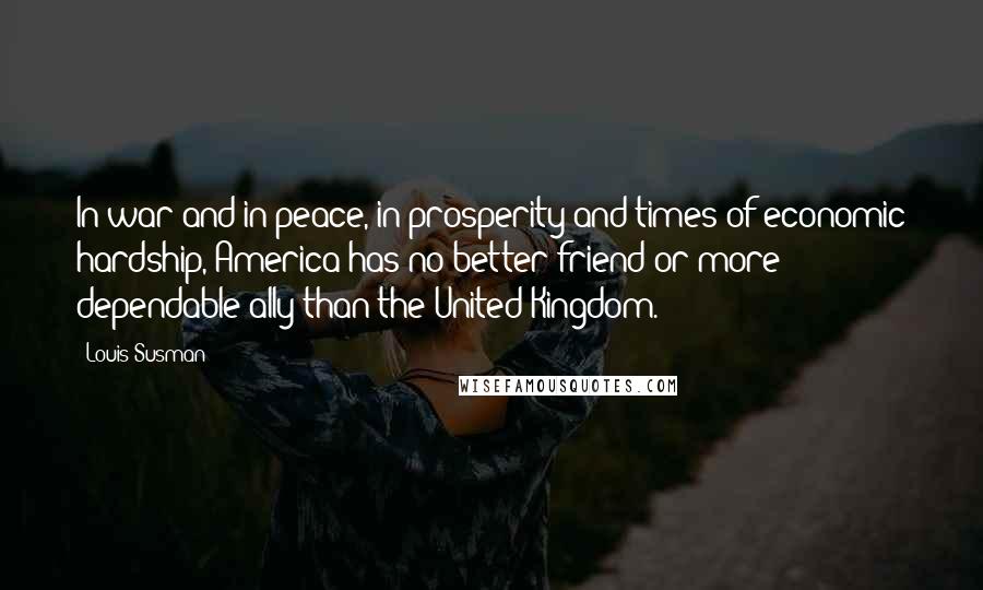 Louis Susman Quotes: In war and in peace, in prosperity and times of economic hardship, America has no better friend or more dependable ally than the United Kingdom.