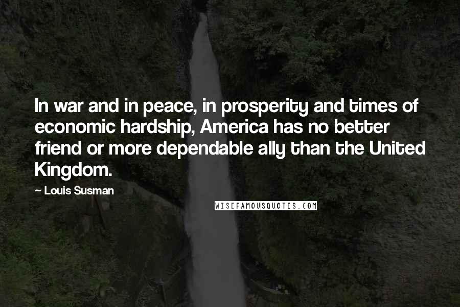 Louis Susman Quotes: In war and in peace, in prosperity and times of economic hardship, America has no better friend or more dependable ally than the United Kingdom.