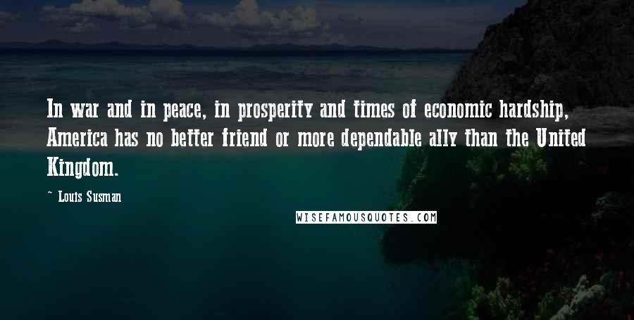 Louis Susman Quotes: In war and in peace, in prosperity and times of economic hardship, America has no better friend or more dependable ally than the United Kingdom.