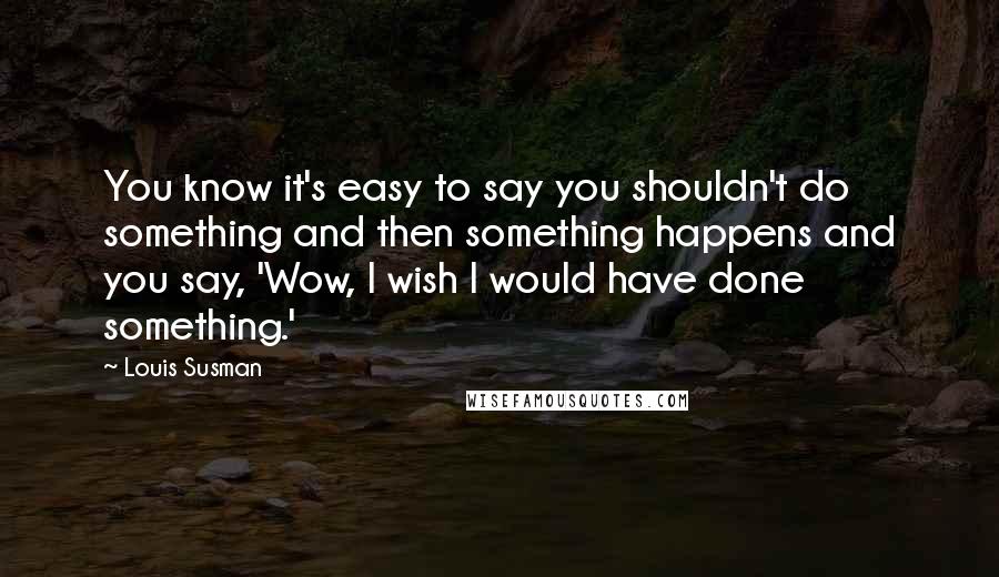 Louis Susman Quotes: You know it's easy to say you shouldn't do something and then something happens and you say, 'Wow, I wish I would have done something.'