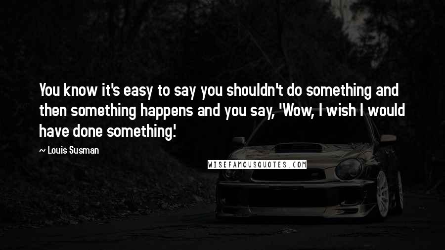 Louis Susman Quotes: You know it's easy to say you shouldn't do something and then something happens and you say, 'Wow, I wish I would have done something.'