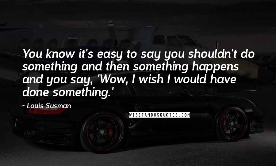 Louis Susman Quotes: You know it's easy to say you shouldn't do something and then something happens and you say, 'Wow, I wish I would have done something.'