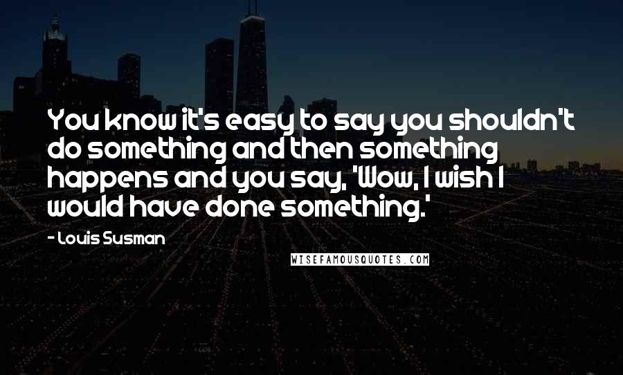 Louis Susman Quotes: You know it's easy to say you shouldn't do something and then something happens and you say, 'Wow, I wish I would have done something.'