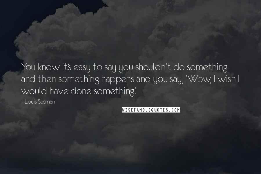 Louis Susman Quotes: You know it's easy to say you shouldn't do something and then something happens and you say, 'Wow, I wish I would have done something.'