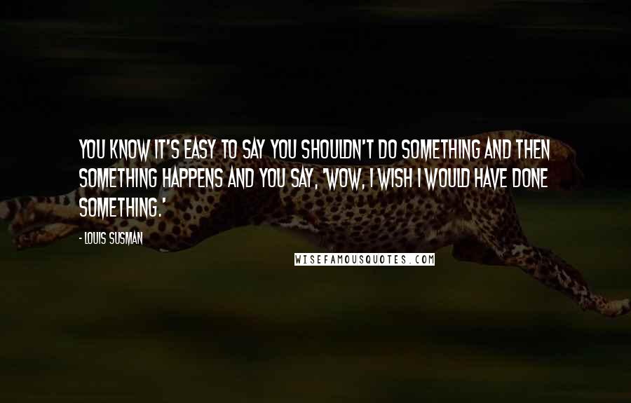 Louis Susman Quotes: You know it's easy to say you shouldn't do something and then something happens and you say, 'Wow, I wish I would have done something.'