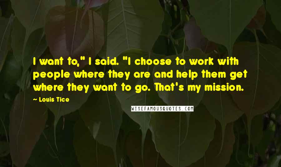 Louis Tice Quotes: I want to," I said. "I choose to work with people where they are and help them get where they want to go. That's my mission.