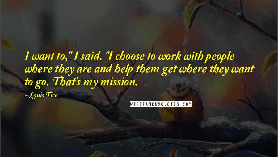 Louis Tice Quotes: I want to," I said. "I choose to work with people where they are and help them get where they want to go. That's my mission.