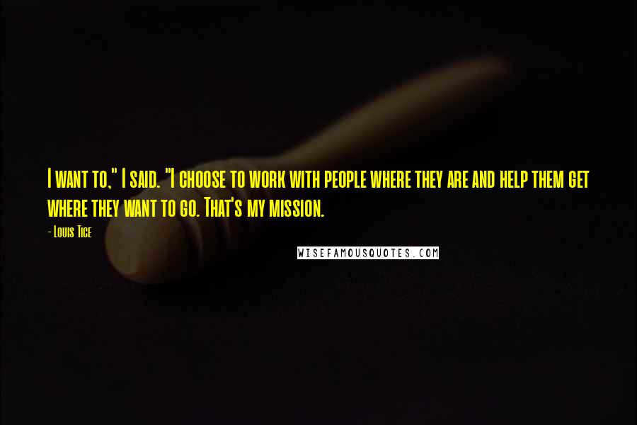 Louis Tice Quotes: I want to," I said. "I choose to work with people where they are and help them get where they want to go. That's my mission.