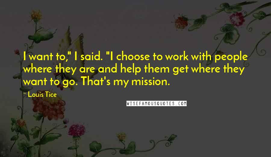 Louis Tice Quotes: I want to," I said. "I choose to work with people where they are and help them get where they want to go. That's my mission.