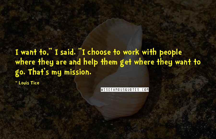 Louis Tice Quotes: I want to," I said. "I choose to work with people where they are and help them get where they want to go. That's my mission.