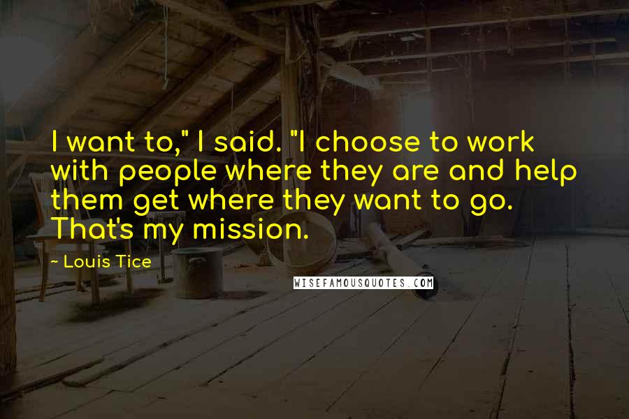 Louis Tice Quotes: I want to," I said. "I choose to work with people where they are and help them get where they want to go. That's my mission.