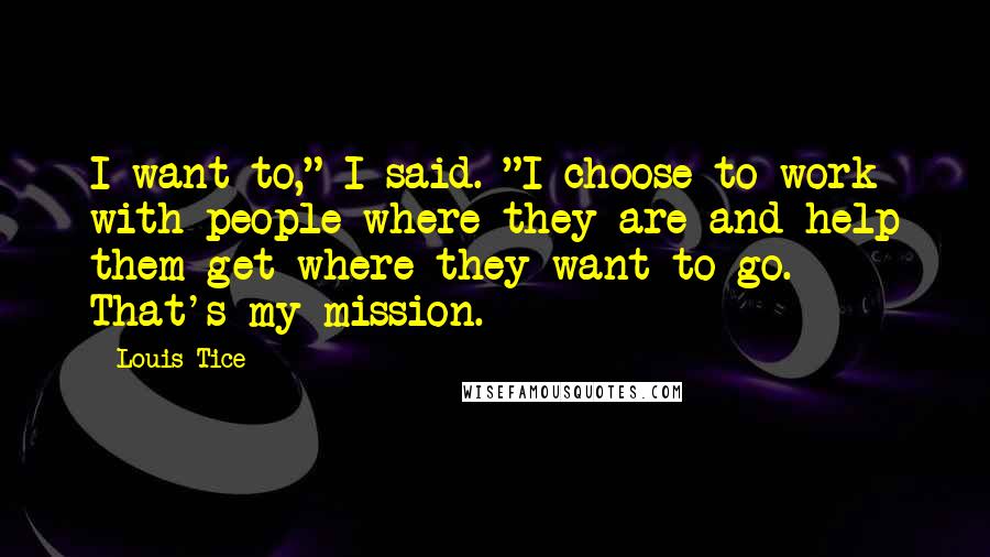 Louis Tice Quotes: I want to," I said. "I choose to work with people where they are and help them get where they want to go. That's my mission.