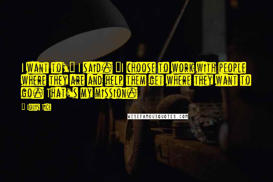Louis Tice Quotes: I want to," I said. "I choose to work with people where they are and help them get where they want to go. That's my mission.