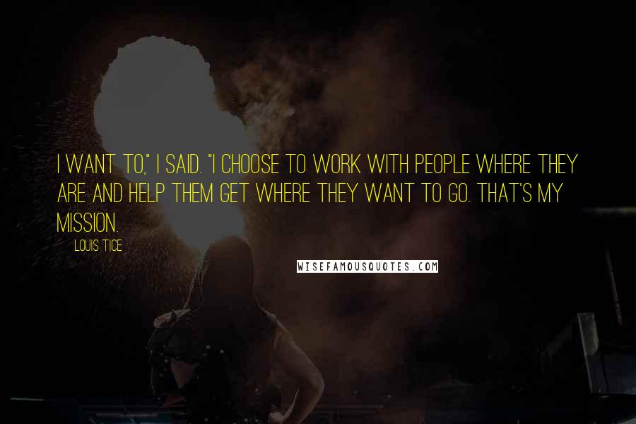 Louis Tice Quotes: I want to," I said. "I choose to work with people where they are and help them get where they want to go. That's my mission.