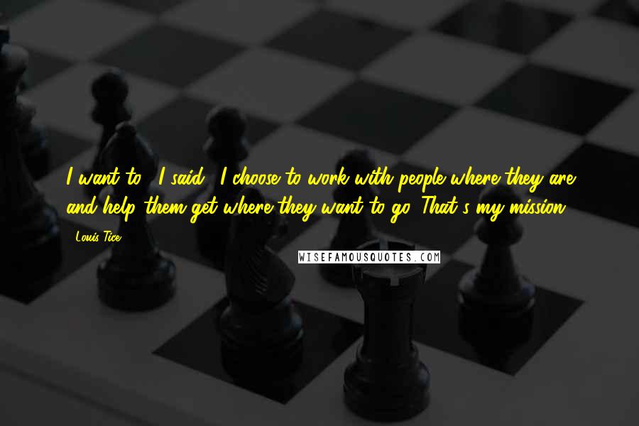 Louis Tice Quotes: I want to," I said. "I choose to work with people where they are and help them get where they want to go. That's my mission.