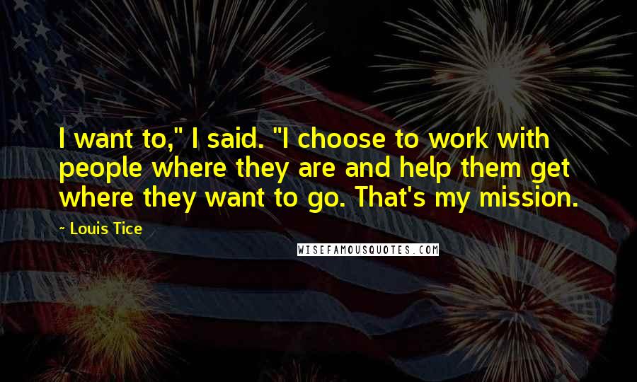 Louis Tice Quotes: I want to," I said. "I choose to work with people where they are and help them get where they want to go. That's my mission.