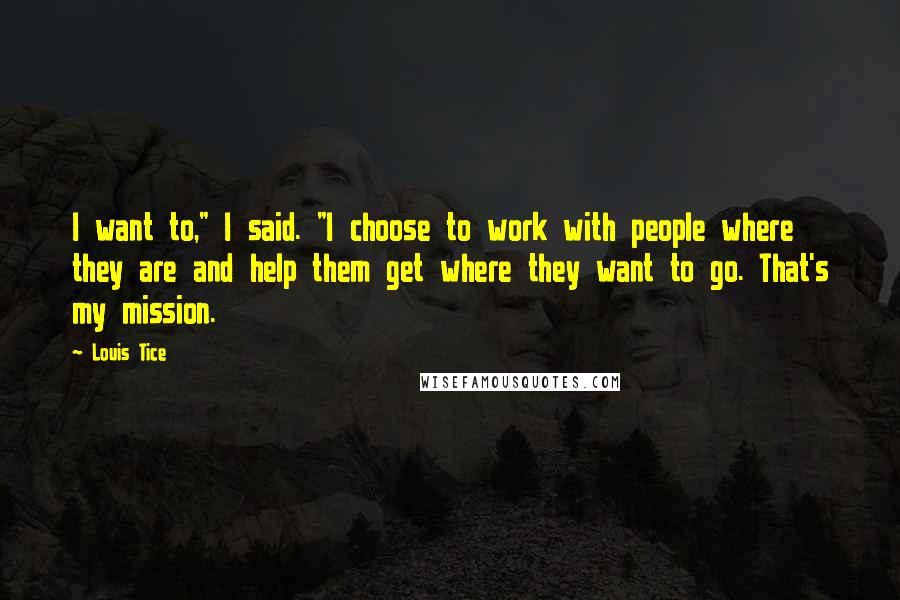Louis Tice Quotes: I want to," I said. "I choose to work with people where they are and help them get where they want to go. That's my mission.