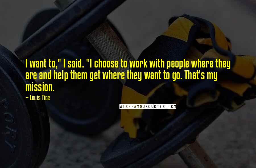 Louis Tice Quotes: I want to," I said. "I choose to work with people where they are and help them get where they want to go. That's my mission.