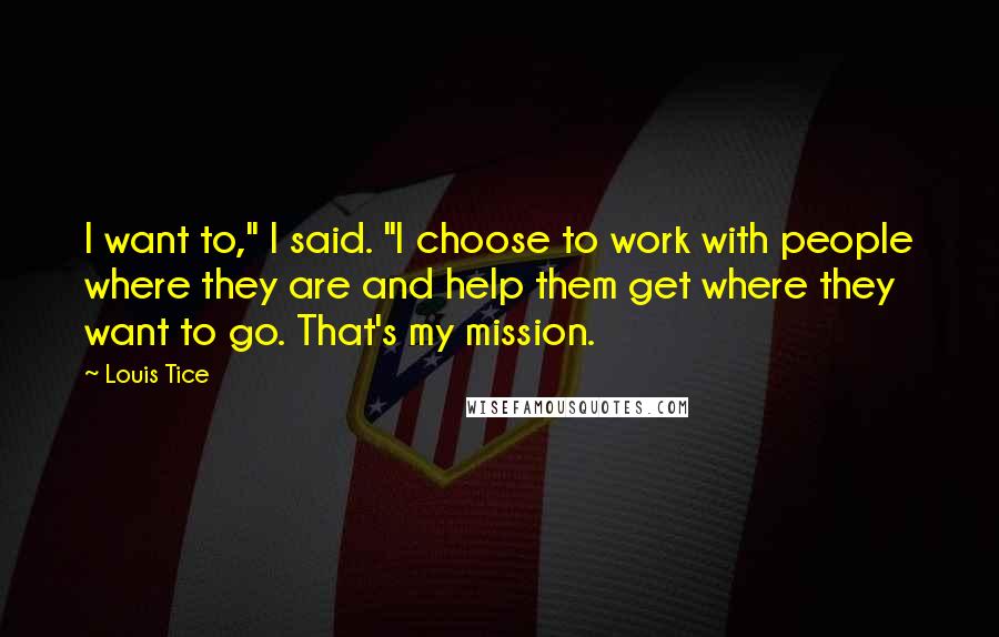 Louis Tice Quotes: I want to," I said. "I choose to work with people where they are and help them get where they want to go. That's my mission.