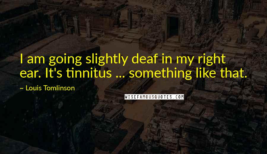 Louis Tomlinson Quotes: I am going slightly deaf in my right ear. It's tinnitus ... something like that.